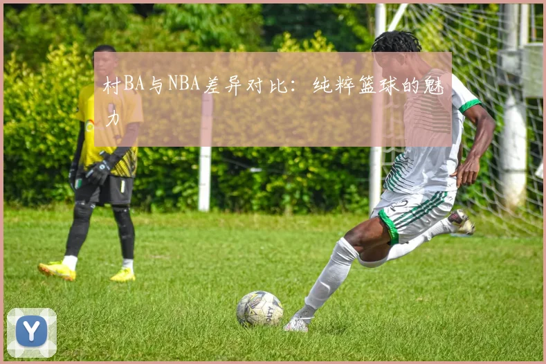 村BA与NBA差异对比：纯粹篮球的魅力