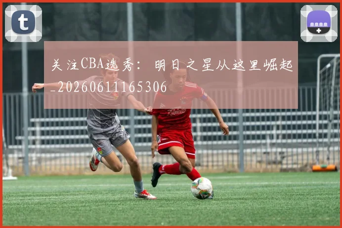 关注CBA选秀：明日之星从这里崛起_20260611165306
