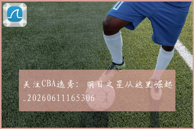 关注CBA选秀：明日之星从这里崛起_20260611165306