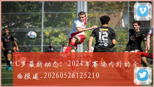 C罗最新动态：2024年赛场内外的全面报道_20260526125210