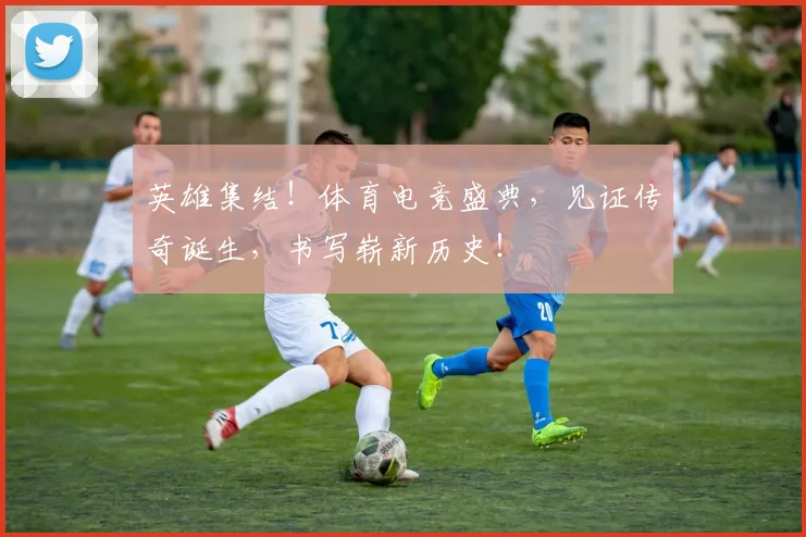 英雄集结！体育电竞盛典，见证传奇诞生，书写崭新历史！
