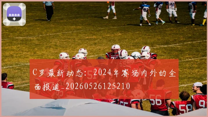 C罗最新动态:2024年赛场内外的全面报道_20260526125210