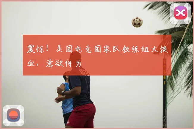 震惊！美国电竞国家队教练组大换血，意欲何为