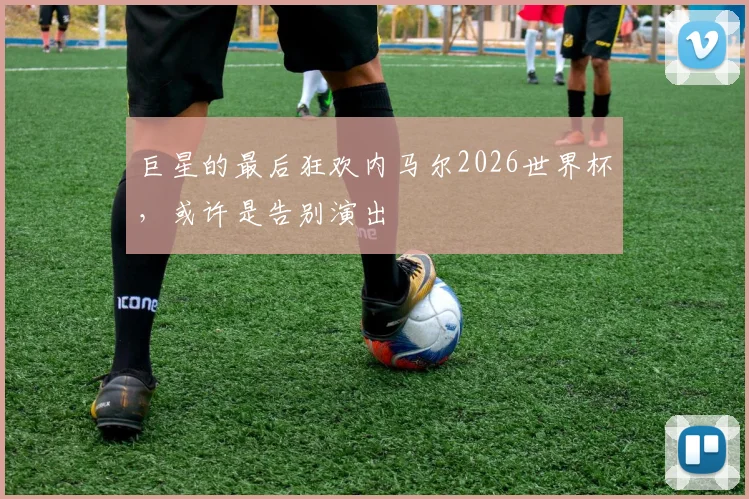 巨星的最后狂欢内马尔2026世界杯，或许是告别演出