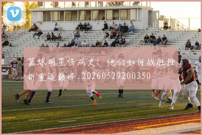 篮球明星伤病史：他们如何战胜挫折重返巅峰_20260529200350